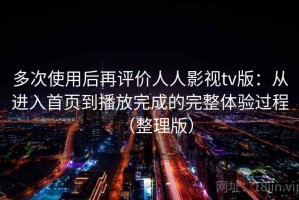 多次使用后再评价人人影视tv版：从进入首页到播放完成的完整体验过程（整理版）