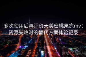 多次使用后再评价天美密桃果冻mv：资源失效时的替代方案体验记录