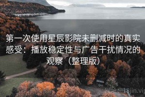第一次使用星辰影院未删减时的真实感受：播放稳定性与广告干扰情况的观察（整理版）