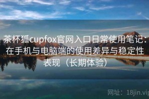 茶杯狐cupfox官网入口日常使用笔记：在手机与电脑端的使用差异与稳定性表现（长期体验）