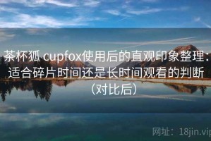 茶杯狐 cupfox使用后的直观印象整理：适合碎片时间还是长时间观看的判断（对比后）