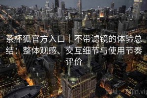 茶杯狐官方入口｜不带滤镜的体验总结：整体观感、交互细节与使用节奏评价