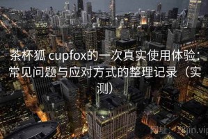 茶杯狐 cupfox的一次真实使用体验：常见问题与应对方式的整理记录（实测）
