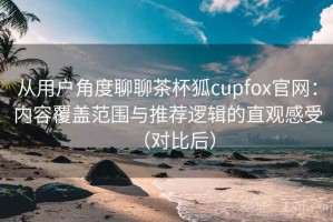 从用户角度聊聊茶杯狐cupfox官网：内容覆盖范围与推荐逻辑的直观感受（对比后）