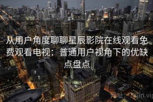 从用户角度聊聊星辰影院在线观看免费观看电视：普通用户视角下的优缺点盘点