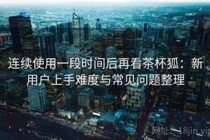 连续使用一段时间后再看茶杯狐：新用户上手难度与常见问题整理