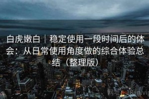 白虎嫩白｜稳定使用一段时间后的体会：从日常使用角度做的综合体验总结（整理版）