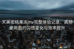 天美密桃果冻mv完整体验记录：高频使用后的习惯变化与效率提升