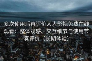 多次使用后再评价人人影视免费在线观看：整体观感、交互细节与使用节奏评价（长期体验）