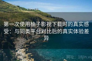 第一次使用柚子影视下载时的真实感受：与同类平台对比后的真实体验差异
