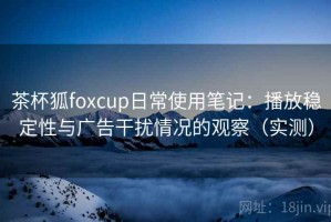 茶杯狐foxcup日常使用笔记：播放稳定性与广告干扰情况的观察（实测）