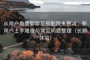 从用户角度聊聊星辰影院未删减：新用户上手难度与常见问题整理（长期体验）