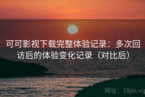 可可影视下载完整体验记录：多次回访后的体验变化记录（对比后）