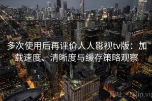 多次使用后再评价人人影视tv版：加载速度、清晰度与缓存策略观察