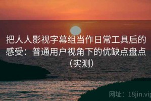 把人人影视字幕组当作日常工具后的感受：普通用户视角下的优缺点盘点（实测）