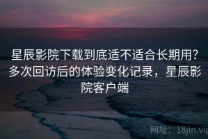 星辰影院下载到底适不适合长期用？多次回访后的体验变化记录，星辰影院客户端