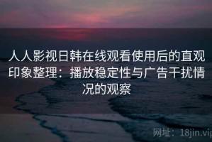 人人影视日韩在线观看使用后的直观印象整理：播放稳定性与广告干扰情况的观察