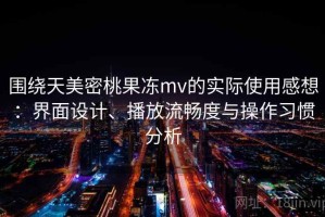 围绕天美密桃果冻mv的实际使用感想：界面设计、播放流畅度与操作习惯分析