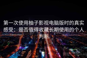 第一次使用柚子影视电脑版时的真实感受：是否值得收藏长期使用的个人判断