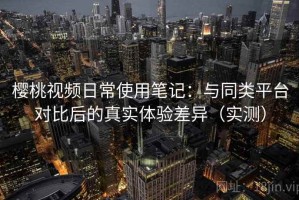 樱桃视频日常使用笔记：与同类平台对比后的真实体验差异（实测）