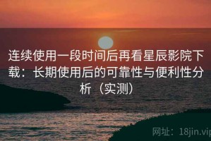 连续使用一段时间后再看星辰影院下载：长期使用后的可靠性与便利性分析（实测）