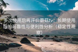 多次使用后再评价蘑菇tv：长期使用后的可靠性与便利性分析（稳定性观察）