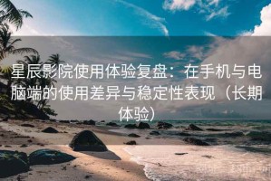 星辰影院使用体验复盘：在手机与电脑端的使用差异与稳定性表现（长期体验）