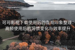 可可影视下载使用后的直观印象整理：高频使用后的习惯变化与效率提升