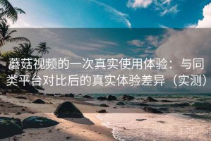蘑菇视频的一次真实使用体验：与同类平台对比后的真实体验差异（实测）
