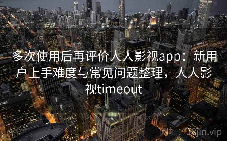 多次使用后再评价人人影视app：新用户上手难度与常见问题整理，人人影视timeout