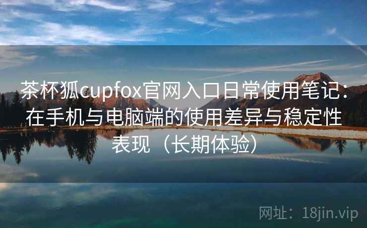 茶杯狐cupfox官网入口日常使用笔记：在手机与电脑端的使用差异与稳定性表现（长期体验）