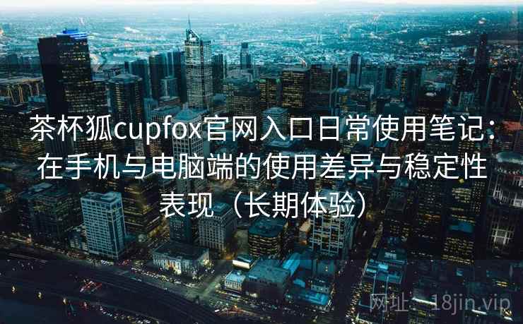 茶杯狐cupfox官网入口日常使用笔记：在手机与电脑端的使用差异与稳定性表现（长期体验）