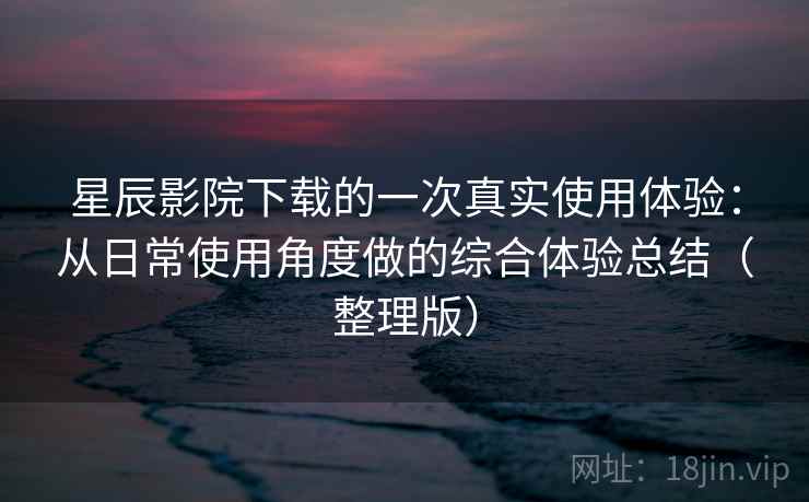 星辰影院下载的一次真实使用体验：从日常使用角度做的综合体验总结（整理版）