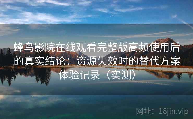 蜂鸟影院在线观看完整版高频使用后的真实结论：资源失效时的替代方案体验记录（实测）