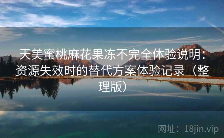 天美蜜桃麻花果冻不完全体验说明:资源失效时的替代方案体验记录(整理版) 天美蜜桃麻花果冻不完全体验说明:资源失效时的替代方案体验记录(整理版)