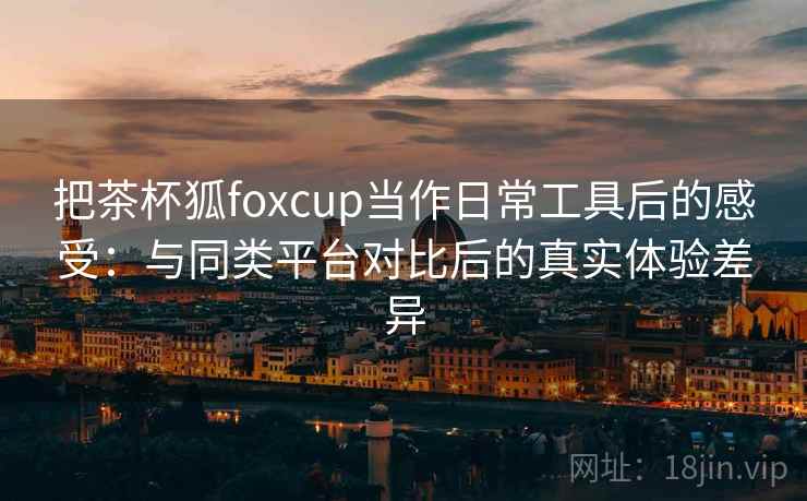 把茶杯狐foxcup当作日常工具后的感受：与同类平台对比后的真实体验差异