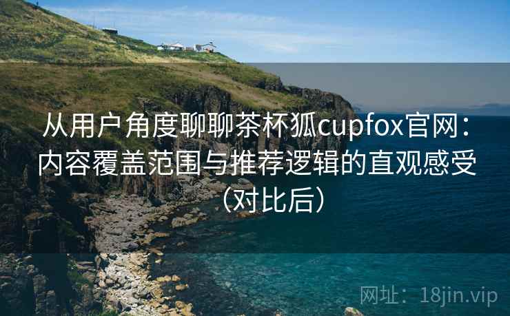从用户角度聊聊茶杯狐cupfox官网:内容覆盖范围与推荐逻辑的直观感受(对比后) 从用户角度聊聊茶杯狐cupfox官网:内容覆盖范围与推荐逻辑的直观感受(对比后)