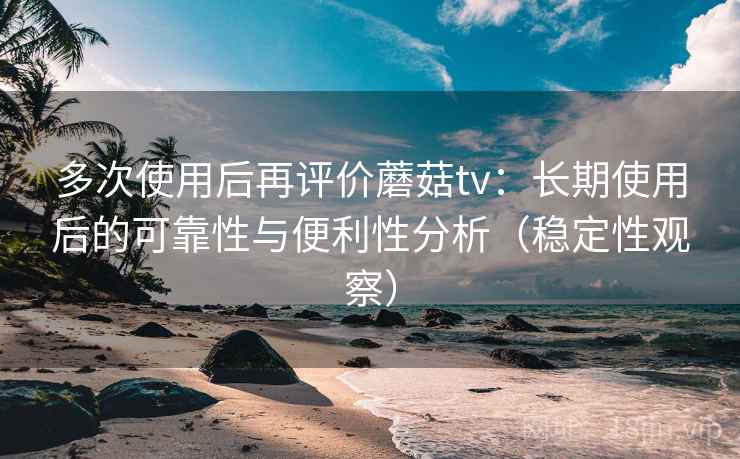 多次使用后再评价蘑菇tv：长期使用后的可靠性与便利性分析（稳定性观察）