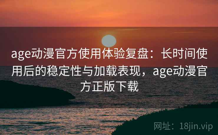 age动漫官方使用体验复盘：长时间使用后的稳定性与加载表现，age动漫官方正版下载