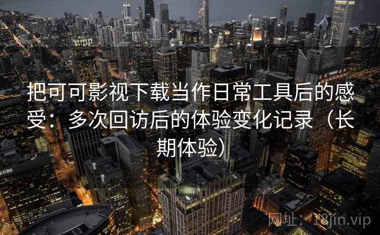 把可可影视下载当作日常工具后的感受：多次回访后的体验变化记录（长期体验）