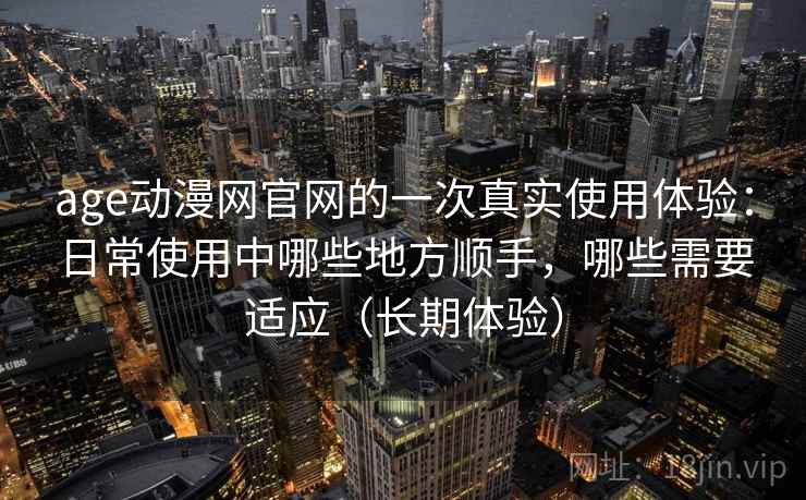 age动漫网官网的一次真实使用体验：日常使用中哪些地方顺手，哪些需要适应（长期体验）