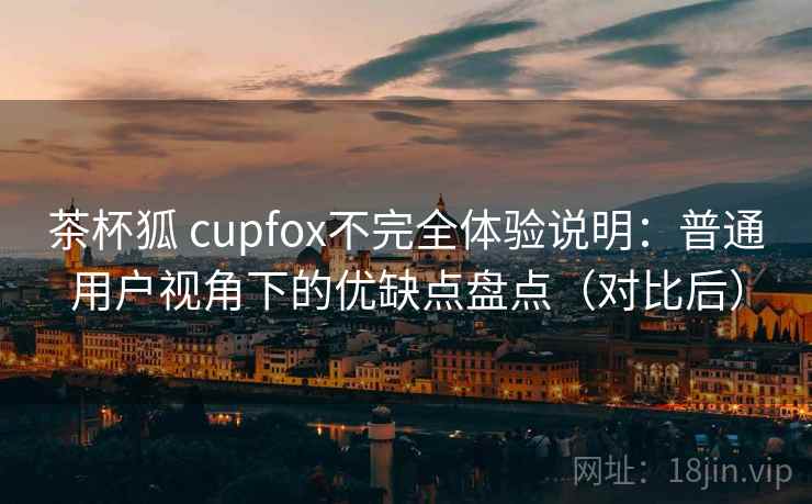 茶杯狐 cupfox不完全体验说明:普通用户视角下的优缺点盘点(对比后) 茶杯狐 cupfox不完全体验说明:普通用户视角下的优缺点盘点(对比后)