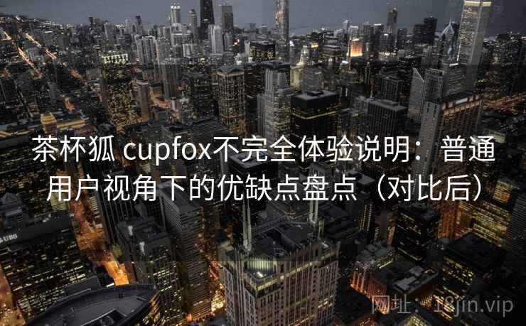 茶杯狐 cupfox不完全体验说明:普通用户视角下的优缺点盘点(对比后) 茶杯狐 cupfox不完全体验说明:普通用户视角下的优缺点盘点(对比后)