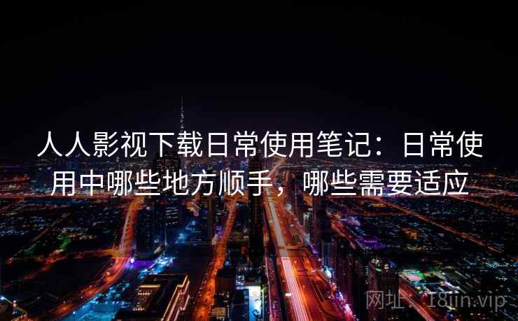 人人影视下载日常使用笔记:日常使用中哪些地方顺手,哪些需要适应 人人影视下载日常使用笔记:日常使用中哪些地方顺手,哪些需要适应