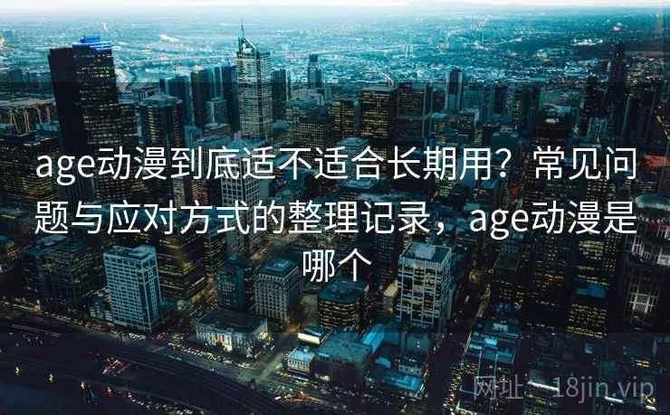 age动漫到底适不适合长期用？常见问题与应对方式的整理记录，age动漫是哪个
