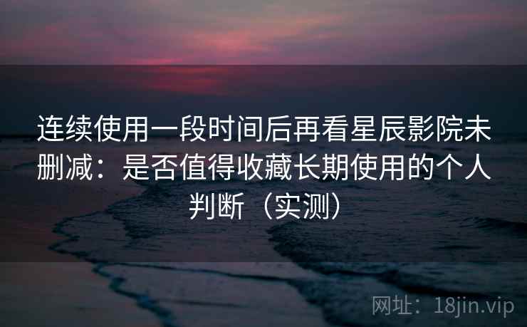 连续使用一段时间后再看星辰影院未删减：是否值得收藏长期使用的个人判断（实测）