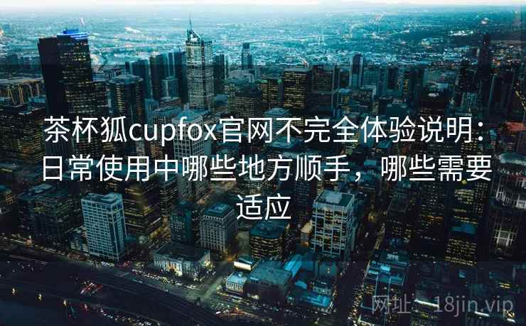 茶杯狐cupfox官网不完全体验说明：日常使用中哪些地方顺手，哪些需要适应