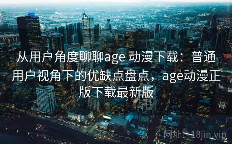 从用户角度聊聊age 动漫下载：普通用户视角下的优缺点盘点，age动漫正版下载最新版