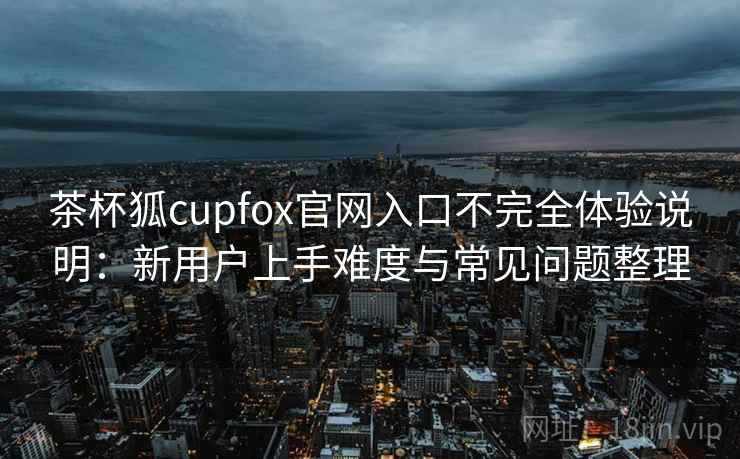 茶杯狐cupfox官网入口不完全体验说明：新用户上手难度与常见问题整理