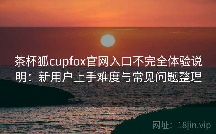 茶杯狐cupfox官网入口不完全体验说明：新用户上手难度与常见问题整理